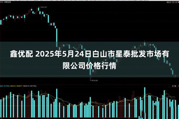 鑫优配 2025年5月24日白山市星泰批发市场有限公司价格行情