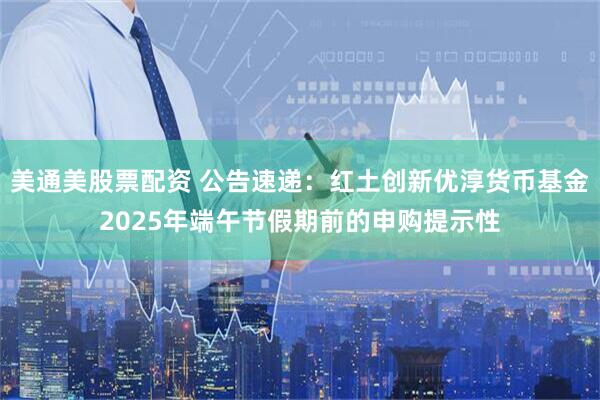 美通美股票配资 公告速递：红土创新优淳货币基金2025年端午节假期前的申购提示性