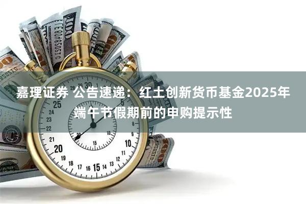 嘉理证券 公告速递：红土创新货币基金2025年端午节假期前的申购提示性