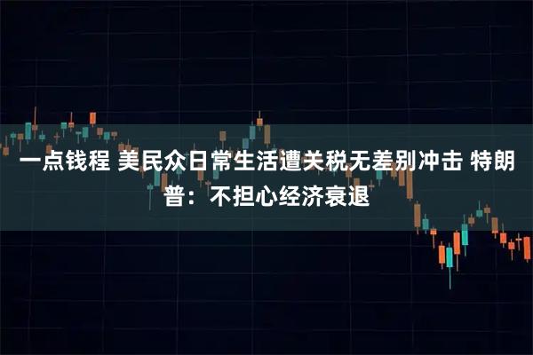 一点钱程 美民众日常生活遭关税无差别冲击 特朗普：不担心经济衰退