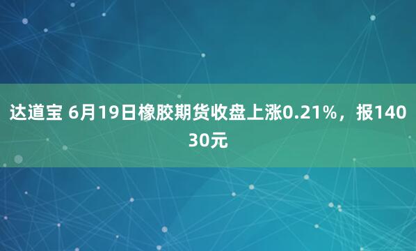 达道宝 6月19日橡胶期货收盘上涨0.21%，报14030元