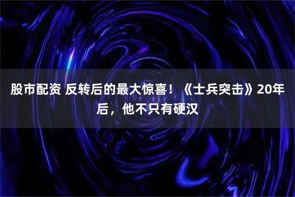 股市配资 反转后的最大惊喜！《士兵突击》20年后，他不只有硬汉