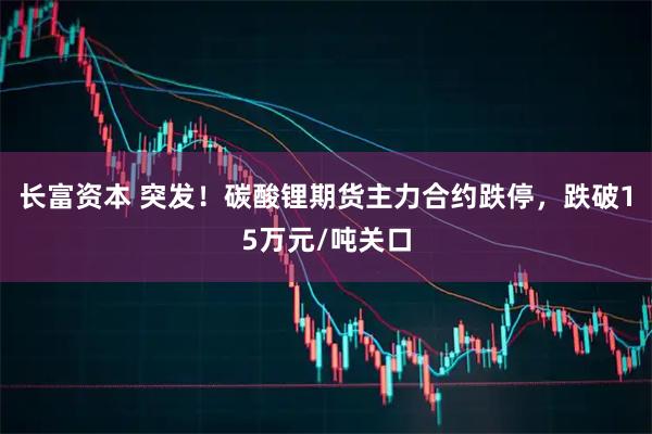 长富资本 突发！碳酸锂期货主力合约跌停，跌破15万元/吨关口