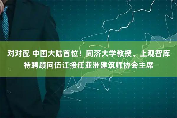 对对配 中国大陆首位！同济大学教授、上观智库特聘顾问伍江接任亚洲建筑师协会主席