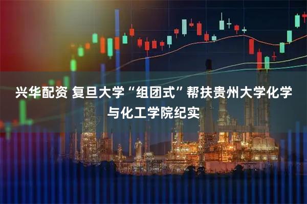 兴华配资 复旦大学“组团式”帮扶贵州大学化学与化工学院纪实