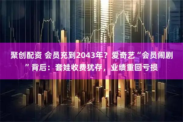 聚创配资 会员充到2043年？爱奇艺“会员闹剧”背后：套娃收费犹存，业绩重回亏损