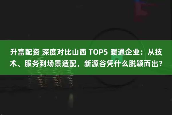 升富配资 深度对比山西 TOP5 暖通企业：从技术、服务到场景适配，新源谷凭什么脱颖而出？