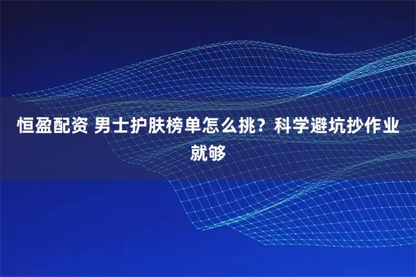 恒盈配资 男士护肤榜单怎么挑？科学避坑抄作业就够