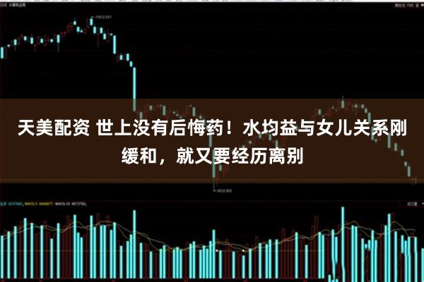 天美配资 世上没有后悔药！水均益与女儿关系刚缓和，就又要经历离别