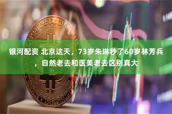 银河配资 北京这天，73岁朱琳秒了60岁林芳兵，自然老去和医美老去区别真大